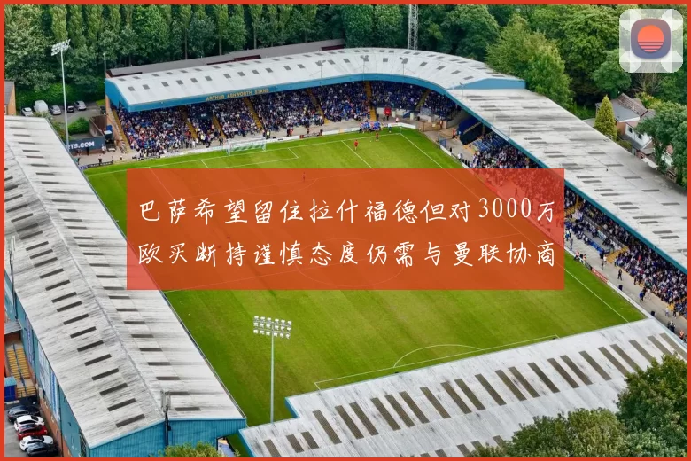 巴萨希望留住拉什福德但对3000万欧买断持谨慎态度仍需与曼联协商