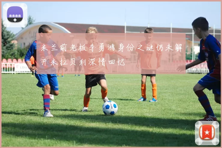米兰前老板李勇鸿身份之谜仍未解开米拉贝利深情回忆