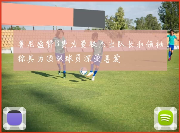 鲁尼盛赞B费为曼联杰出队长和领袖称其为顶级球员深受喜爱