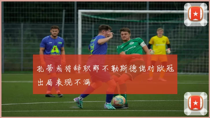 孔蒂或将辞职那不勒斯德佬对欧冠出局表现不满