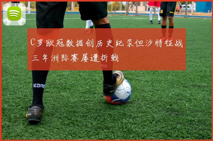 C罗欧冠数据创历史纪录但沙特征战三年洲际赛屡遭折戟