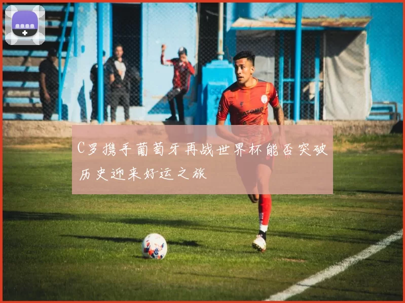C罗携手葡萄牙再战世界杯能否突破历史迎来好运之旅