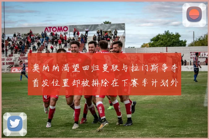 奥纳纳渴望回归曼联与拉门斯争夺首发位置却被排除在下赛季计划外