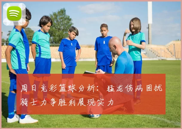 周日竞彩篮球分析：猛龙伤病困扰骑士力争胜利展现实力