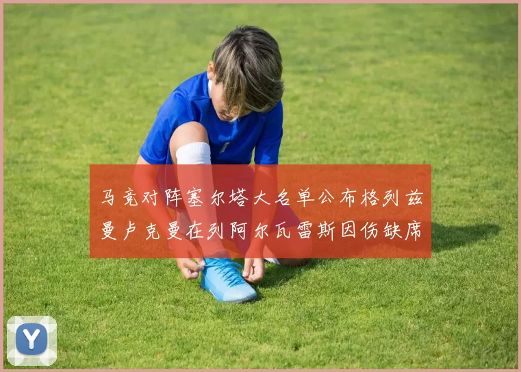 马竞对阵塞尔塔大名单公布格列兹曼卢克曼在列阿尔瓦雷斯因伤缺席