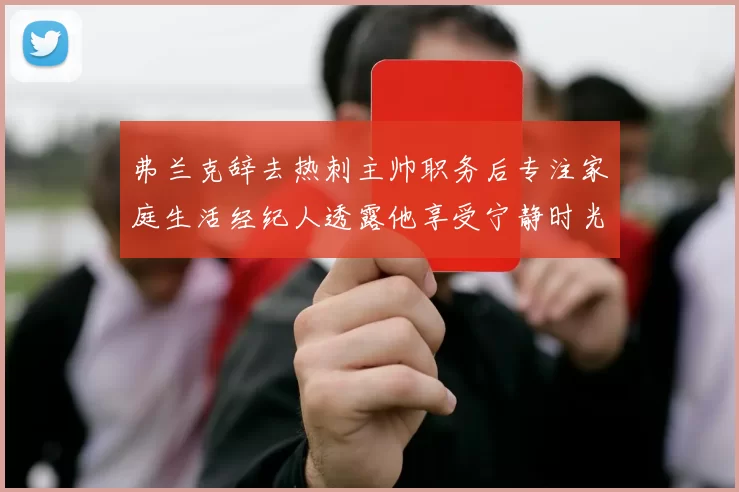弗兰克辞去热刺主帅职务后专注家庭生活经纪人透露他享受宁静时光