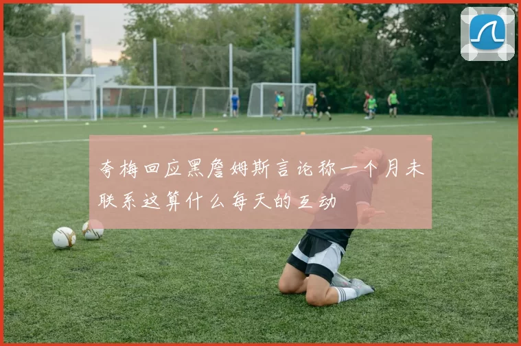 夸梅回应黑詹姆斯言论称一个月未联系这算什么每天的互动