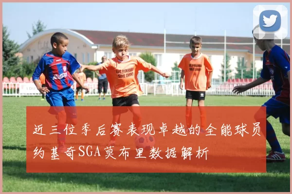 近三位季后赛表现卓越的全能球员约基奇SGA莫布里数据解析
