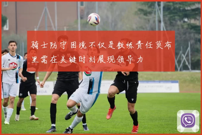 骑士防守困境不仅是教练责任莫布里需在关键时刻展现领导力