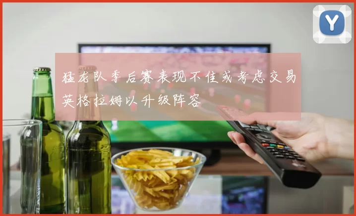 猛龙队季后赛表现不佳或考虑交易英格拉姆以升级阵容