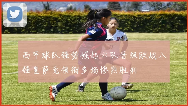 西甲球队强势崛起六队晋级欧战八强皇萨竞领衔多场惨烈胜利