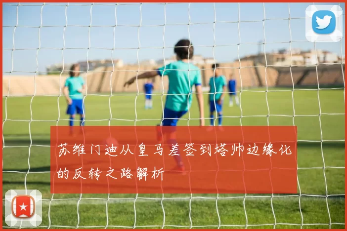 苏维门迪从皇马差签到塔帅边缘化的反转之路解析