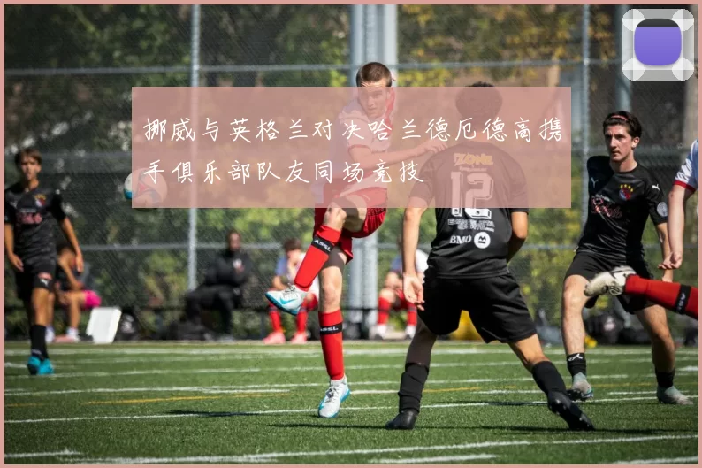 挪威与英格兰对决哈兰德厄德高携手俱乐部队友同场竞技