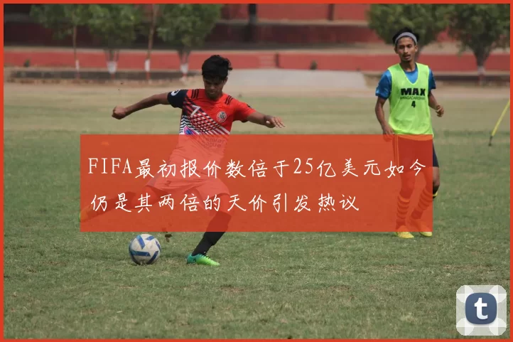FIFA最初报价数倍于25亿美元如今仍是其两倍的天价引发热议