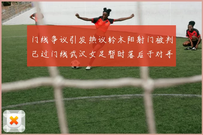 门线争议引发热议铃木阳射门被判已过门线武汉女足暂时落后于对手